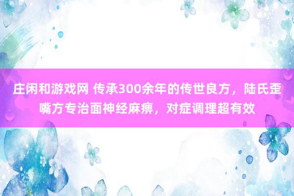 莊閑和游戲網 傳承300余年的傳世良方,陸氏歪嘴方專治面神經麻痹,對癥調理超有效