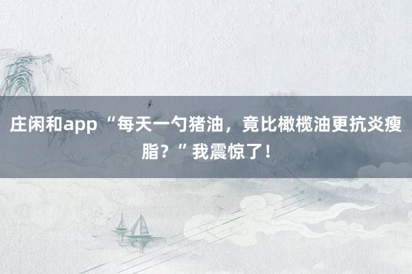 莊閑和app “每天一勺豬油，竟比橄欖油更抗炎瘦脂？”我震驚了！