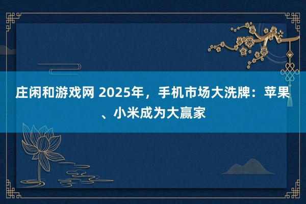 莊閑和游戲網 2025年，手機市場大洗牌：蘋果、小米成為大贏家
