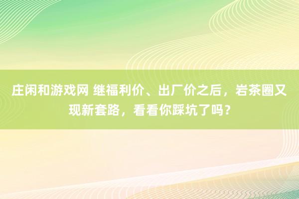 莊閑和游戲網(wǎng) 繼福利價(jià)、出廠價(jià)之后，巖茶圈又現(xiàn)新套路，看看你踩坑了嗎？