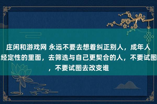 莊閑和游戲網 永遠不要去想著糾正別人，成年人只能在已經定性的里面，去篩選與自己更契合的人，不要試圖去改變誰