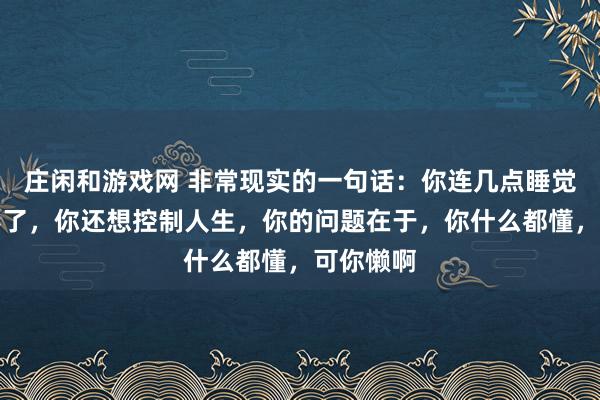莊閑和游戲網 非常現實的一句話：你連幾點睡覺都控制不了，你還想控制人生，你的問題在于，你什么都懂，可你懶啊