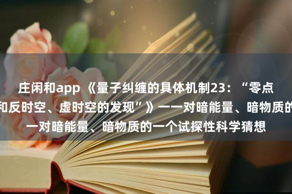 莊閑和app 《量子糾纏的具體機(jī)制23:“零點(diǎn)能時空、中性荷時空和反時空、虛時空的發(fā)現(xiàn)”》一一對暗能量、暗物質(zhì)的一個試探性科學(xué)猜想
