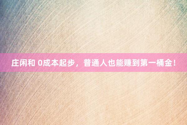 莊閑和 0成本起步，普通人也能賺到第一桶金！
