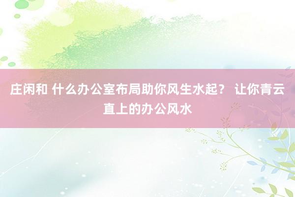 莊閑和 什么辦公室布局助你風(fēng)生水起？ 讓你青云直上的辦公風(fēng)水