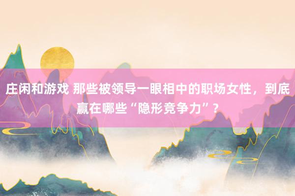 莊閑和游戲 那些被領導一眼相中的職場女性,到底贏在哪些“隱形競爭力”?