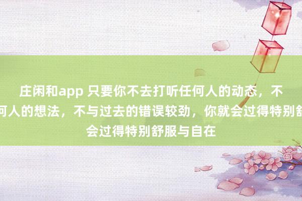 莊閑和app 只要你不去打聽任何人的動態，不去琢磨任何人的想法，不與過去的錯誤較勁，你就會過得特別舒服與自在