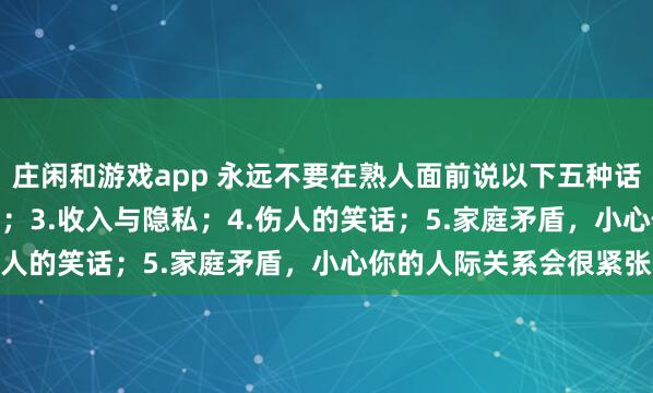 莊閑和游戲app 永遠(yuǎn)不要在熟人面前說以下五種話:1.炫耀;2.好為人師;3.收入與隱私;4.傷人的笑話;5.家庭矛盾,小心你的人際關(guān)系會很緊張