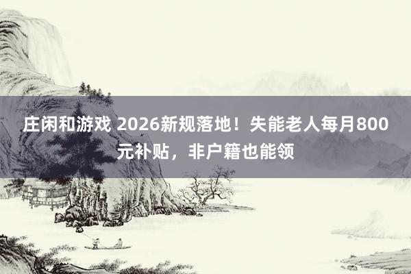 莊閑和游戲 2026新規落地!失能老人每月800元補貼,非戶籍也能領