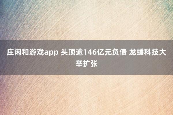 莊閑和游戲app 頭頂逾146億元負債 龍蟠科技大舉擴張