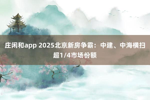 莊閑和app 2025北京新房爭霸:中建、中海橫掃超1/4市場份額