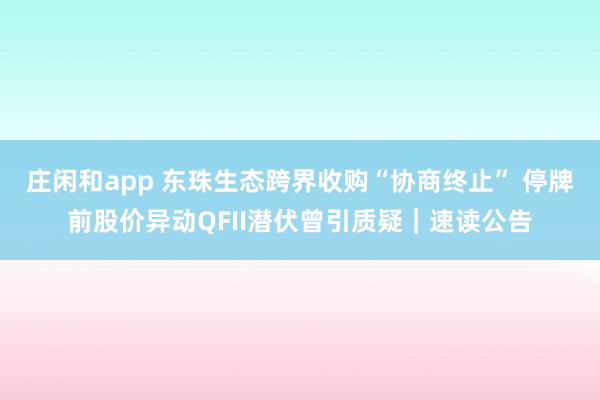 莊閑和app 東珠生態跨界收購“協商終止” 停牌前股價異動QFII潛伏曾引質疑|速讀公告