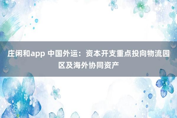 莊閑和app 中國外運：資本開支重點投向物流園區(qū)及海外協(xié)同資產(chǎn)