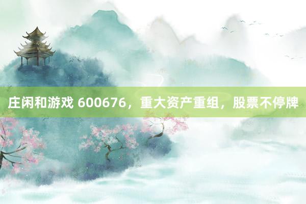 莊閑和游戲 600676，重大資產(chǎn)重組，股票不停牌