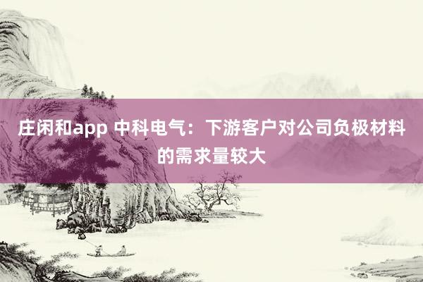 莊閑和app 中科電氣：下游客戶對公司負(fù)極材料的需求量較大