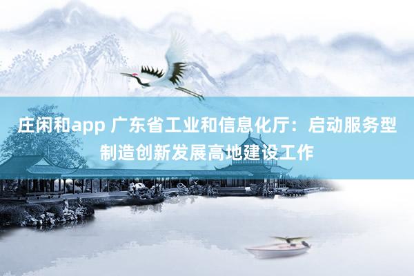 莊閑和app 廣東省工業(yè)和信息化廳:啟動服務型制造創(chuàng)新發(fā)展高地建設工作