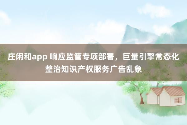 莊閑和app 響應(yīng)監(jiān)管專項(xiàng)部署,巨量引擎常態(tài)化整治知識(shí)產(chǎn)權(quán)服務(wù)廣告亂象