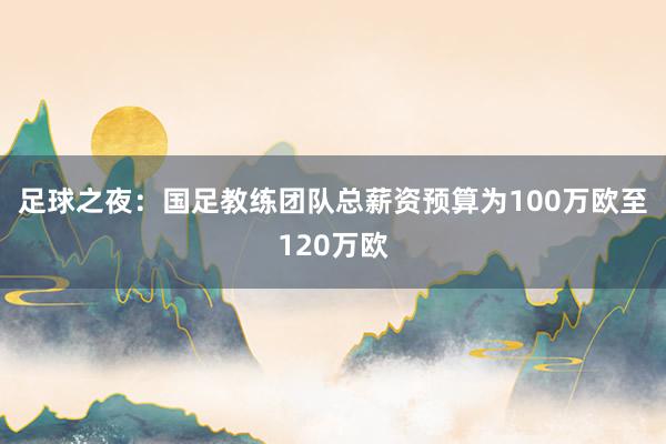 足球之夜：國足教練團隊總薪資預算為100萬歐至120萬歐
