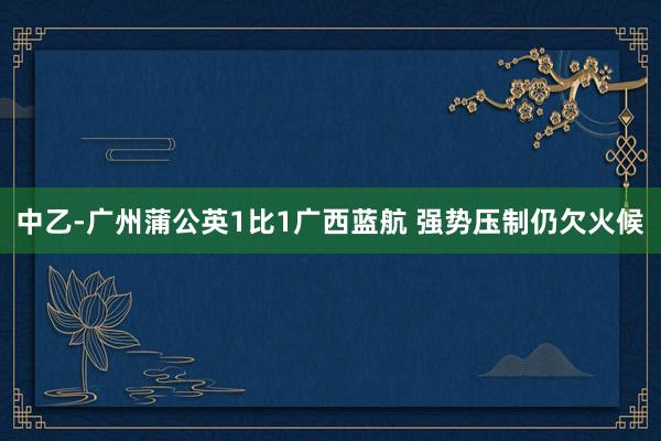 中乙-廣州蒲公英1比1廣西藍(lán)航 強(qiáng)勢(shì)壓制仍欠火候