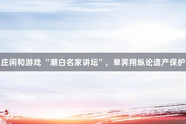 莊閑和游戲 “潮白名家講壇”，單霽翔縱論遺產(chǎn)保護