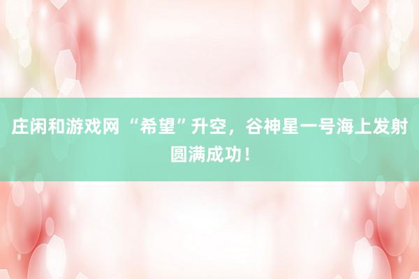 莊閑和游戲網(wǎng) “希望”升空，谷神星一號海上發(fā)射圓滿成功！