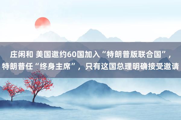 莊閑和 美國邀約60國加入“特朗普版聯合國”,特朗普任“終身主席”,只有這國總理明確接受邀請