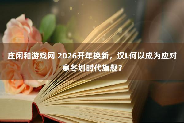 莊閑和游戲網(wǎng) 2026開年換新,漢L何以成為應(yīng)對寒冬劃時(shí)代旗艦?