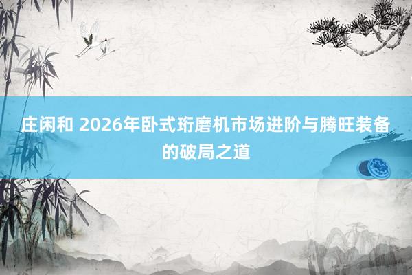 莊閑和 2026年臥式珩磨機市場進階與騰旺裝備的破局之道