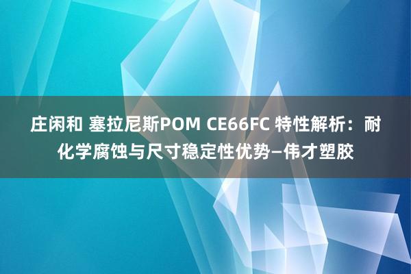 莊閑和 塞拉尼斯POM CE66FC 特性解析:耐化學(xué)腐蝕與尺寸穩(wěn)定性優(yōu)勢—偉才塑膠