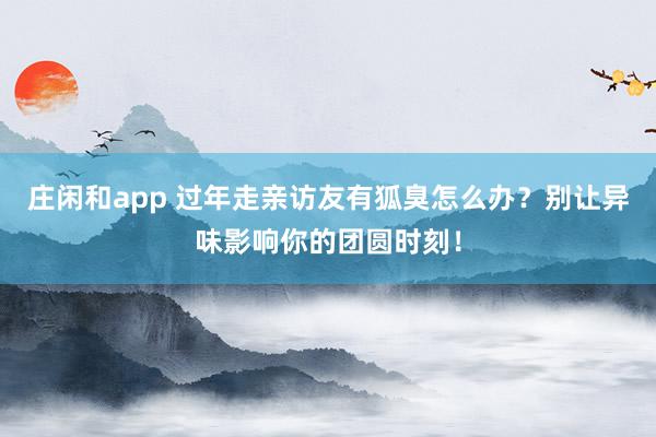 莊閑和app 過年走親訪友有狐臭怎么辦?別讓異味影響你的團圓時刻!