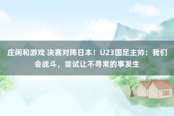 莊閑和游戲 決賽對陣日本!U23國足主帥:我們會戰(zhàn)斗,嘗試讓不尋常的事發(fā)生
