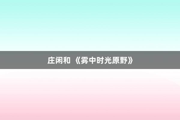 莊閑和 《霧中時(shí)光原野》