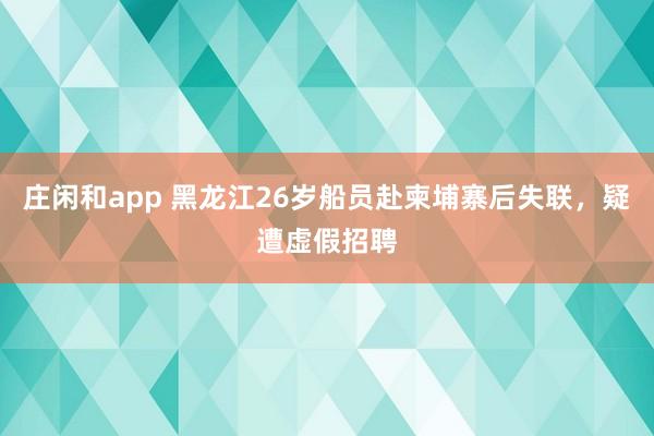 莊閑和app 黑龍江26歲船員赴柬埔寨后失聯,疑遭虛假招聘