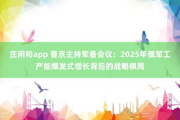 莊閑和app 普京主持軍備會議:2025年俄軍工產(chǎn)能爆發(fā)式增長背后的戰(zhàn)略棋局