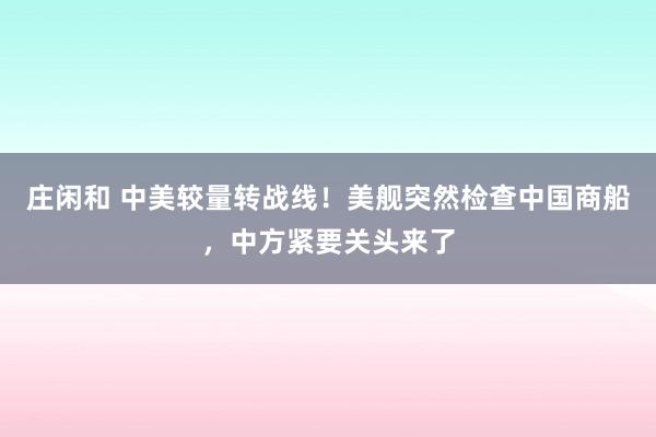 莊閑和 中美較量轉(zhuǎn)戰(zhàn)線!美艦突然檢查中國商船,中方緊要關(guān)頭來了