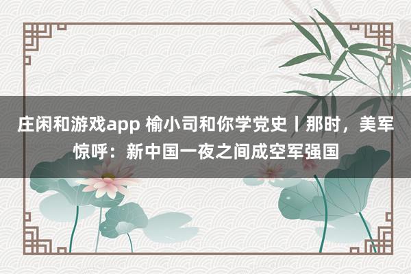 莊閑和游戲app 榆小司和你學(xué)黨史丨那時，美軍驚呼：新中國一夜之間成空軍強國