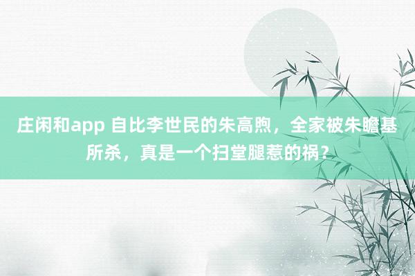莊閑和app 自比李世民的朱高煦,全家被朱瞻基所殺,真是一個掃堂腿惹的禍?