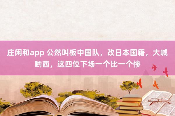 莊閑和app 公然叫板中國隊，改日本國籍，大喊喲西，這四位下場一個比一個慘