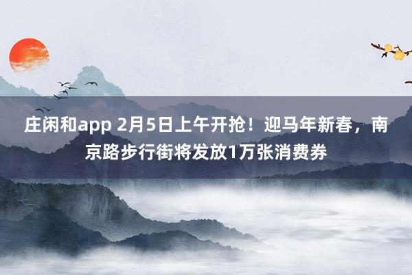 莊閑和app 2月5日上午開搶！迎馬年新春，南京路步行街將發放1萬張消費券