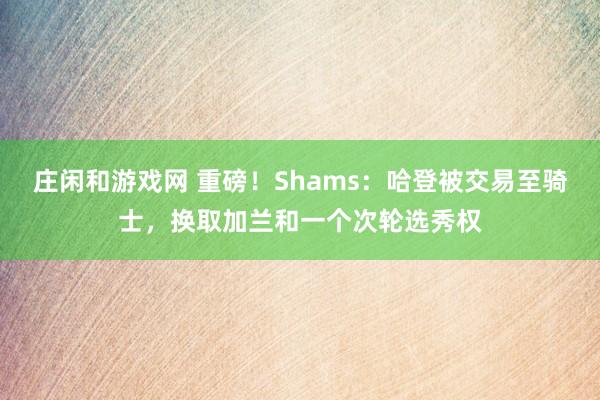莊閑和游戲網(wǎng) 重磅！Shams：哈登被交易至騎士，換取加蘭和一個(gè)次輪選秀權(quán)