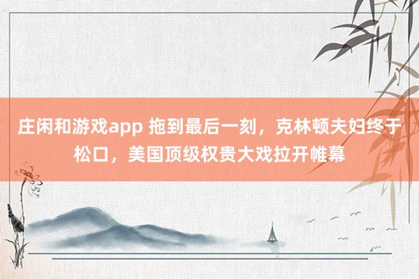 莊閑和游戲app 拖到最后一刻,克林頓夫婦終于松口,美國頂級權貴大戲拉開帷幕