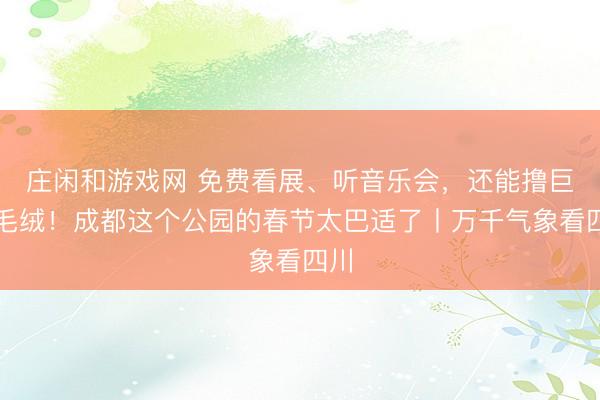 莊閑和游戲網 免費看展、聽音樂會,還能擼巨型毛絨!成都這個公園的春節太巴適了丨萬千氣象看四川