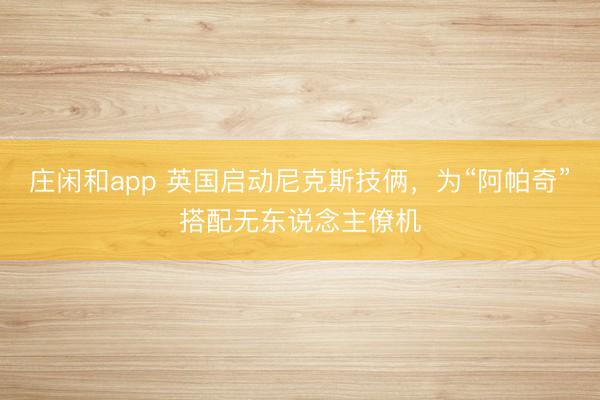 莊閑和app 英國啟動尼克斯技倆,為“阿帕奇”搭配無東說念主僚機