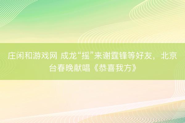 莊閑和游戲網(wǎng) 成龍“搖”來(lái)謝霆鋒等好友,北京臺(tái)春晚獻(xiàn)唱《恭喜我方》