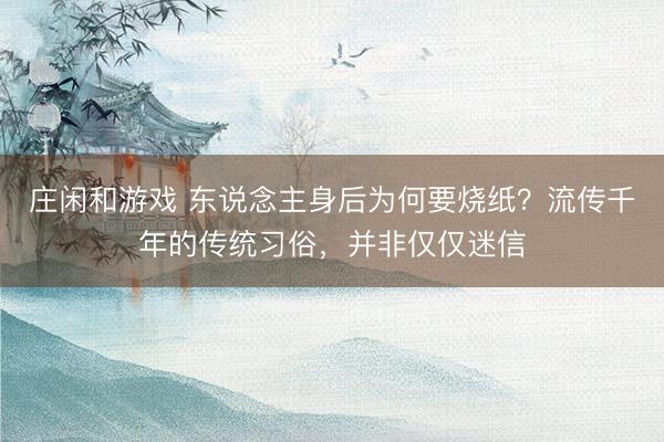 莊閑和游戲 東說念主身后為何要燒紙？流傳千年的傳統(tǒng)習俗，并非僅僅迷信