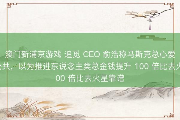 澳門新浦京游戲 追覓 CEO 俞浩稱馬斯克總心愛 PUA 公共，以為推進(jìn)東說念主類總金錢提升 100 倍比去火星靠譜