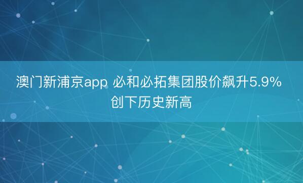 澳門新浦京app 必和必拓集團股價飆升5.9% 創(chuàng)下歷史新高