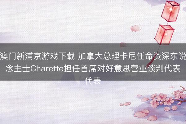 澳門新浦京游戲下載 加拿大總理卡尼任命資深東說念主士Charette擔(dān)任首席對好意思營業(yè)談判代表