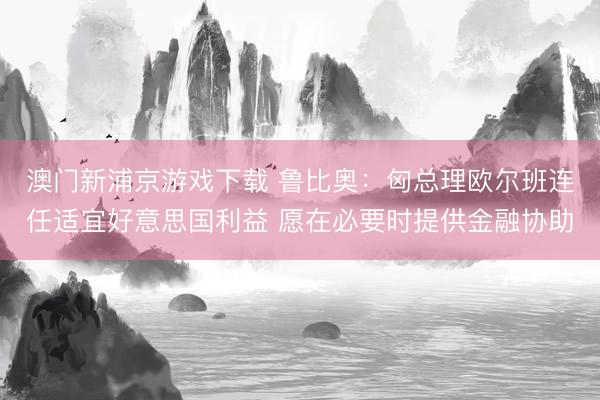 澳門新浦京游戲下載 魯比奧：匈總理歐爾班連任適宜好意思國利益 愿在必要時提供金融協(xié)助