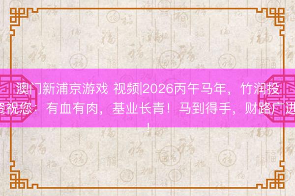 澳門新浦京游戲 視頻|2026丙午馬年，竹潤投資祝您：有血有肉，基業長青！馬到得手，財路廣進！